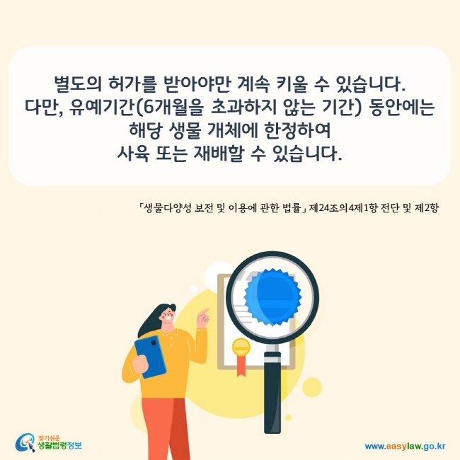 www.easylaw.go.kr 별도의 허가를 받아야만 계속 키울 수 있습니다.  다만, 유예기간(6개월을 초과하지 않는 기간) 동안에는  해당 생물 개체에 한정하여  사육 또는 재배할 수 있습니다.   「생물다양성 보전 및 이용에 관한 법률」 제24조의4제1항 전단 및 제2항